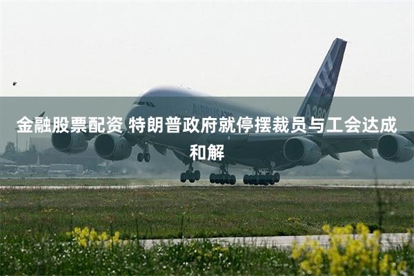 金融股票配资 特朗普政府就停摆裁员与工会达成和解