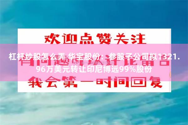 杠杆炒股怎么弄 华宝股份：参股子公司拟1321.96万美元转让印尼博远99%股份