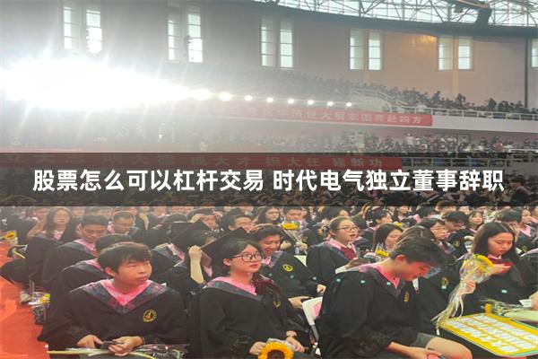 股票怎么可以杠杆交易 时代电气独立董事辞职