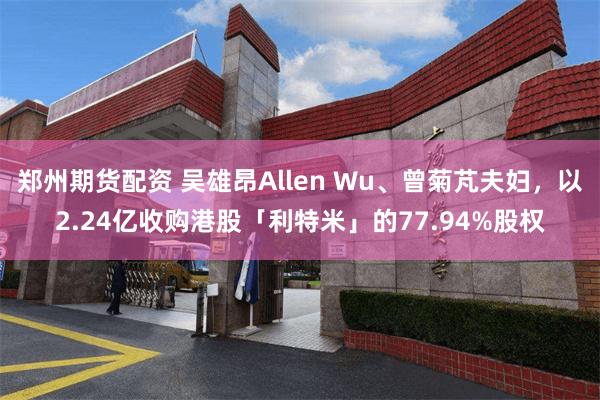 郑州期货配资 吴雄昂Allen Wu、曾菊芃夫妇，以2.24亿收购港股「利特米」的77.94%股权