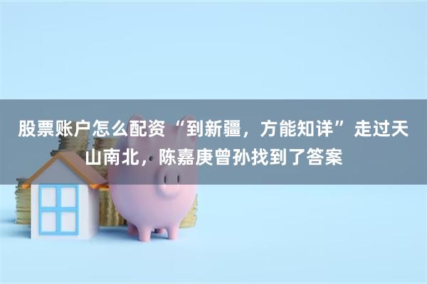 股票账户怎么配资 “到新疆，方能知详” 走过天山南北，陈嘉庚曾孙找到了答案
