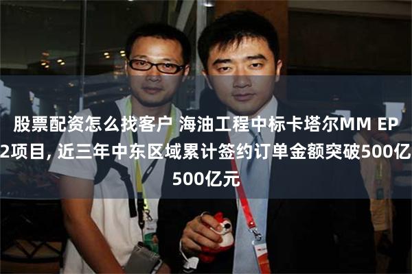 股票配资怎么找客户 海油工程中标卡塔尔MM EPIC2项目, 近三年中东区域累计签约订单金额突破500亿元
