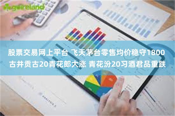 股票交易网上平台 飞天茅台零售均价稳守1800 古井贡古20青花郎大涨 青花汾20习酒君品重跌