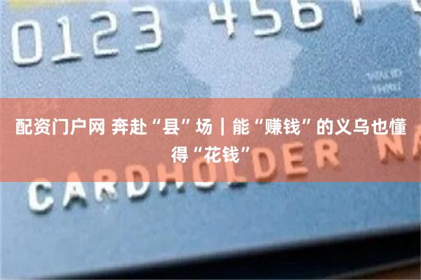 配资门户网 奔赴“县”场｜能“赚钱”的义乌也懂得“花钱”