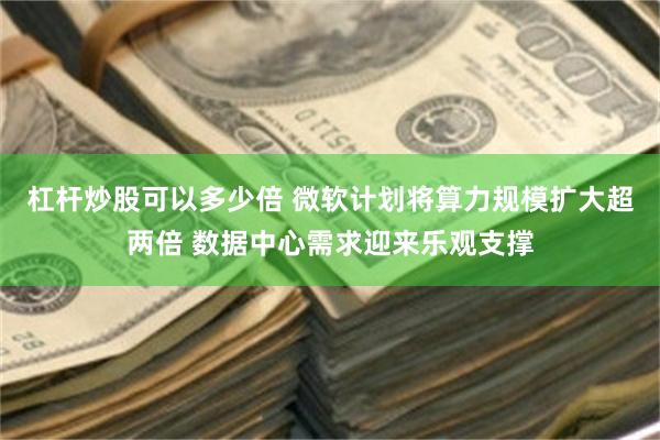 杠杆炒股可以多少倍 微软计划将算力规模扩大超两倍 数据中心需求迎来乐观支撑