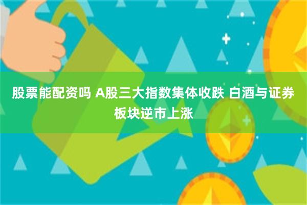 股票能配资吗 A股三大指数集体收跌 白酒与证券板块逆市上涨