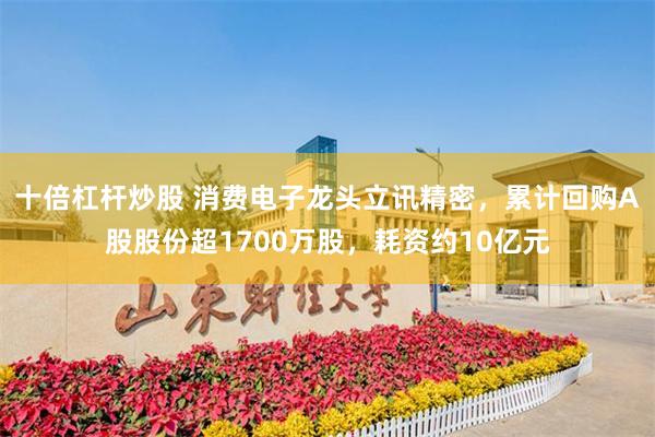 十倍杠杆炒股 消费电子龙头立讯精密，累计回购A股股份超1700万股，耗资约10亿元