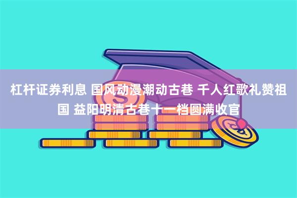 杠杆证券利息 国风动漫潮动古巷 千人红歌礼赞祖国 益阳明清古巷十一档圆满收官