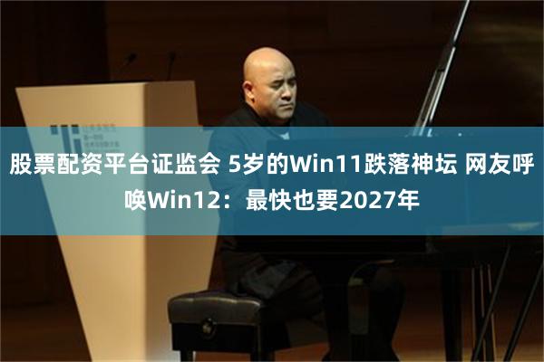 股票配资平台证监会 5岁的Win11跌落神坛 网友呼唤Win12：最快也要2027年