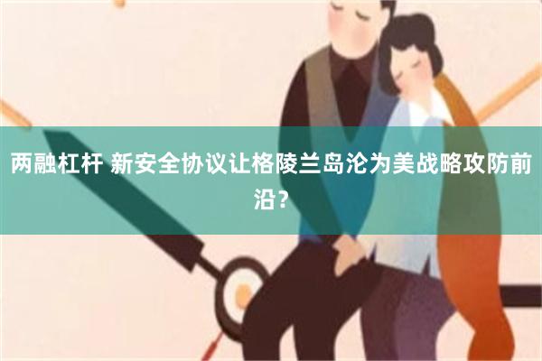 两融杠杆 新安全协议让格陵兰岛沦为美战略攻防前沿？