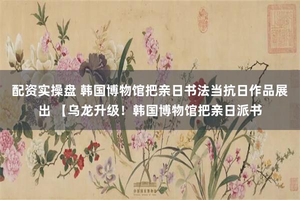 配资实操盘 韩国博物馆把亲日书法当抗日作品展出 【乌龙升级！韩国博物馆把亲日派书