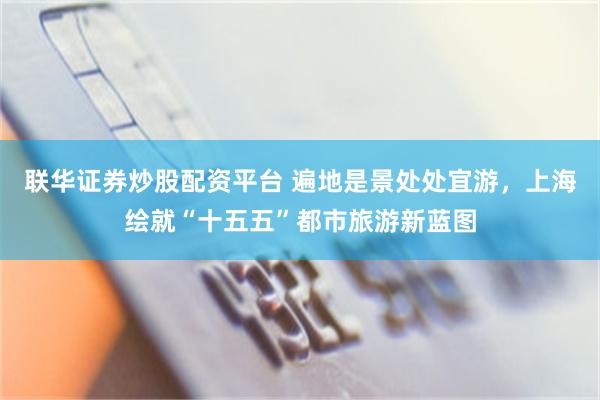 联华证券炒股配资平台 遍地是景处处宜游,上海绘就“十五五”都市旅游新蓝图