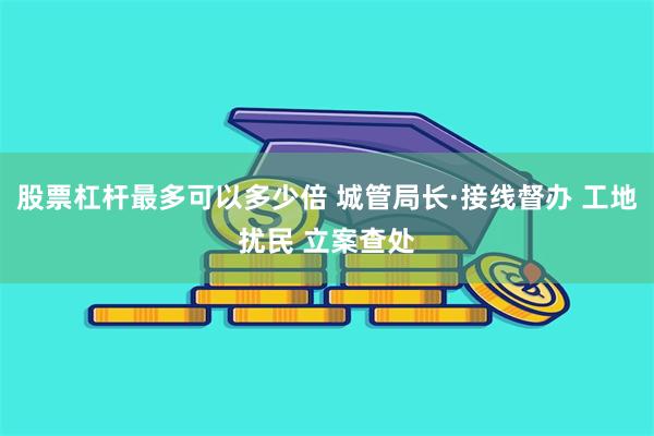 股票杠杆最多可以多少倍 城管局长·接线督办 工地扰民 立案查处