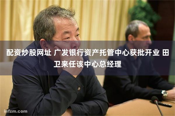 配资炒股网址 广发银行资产托管中心获批开业 田卫来任该中心总经理