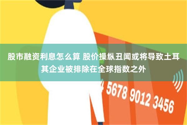 股市融资利息怎么算 股价操纵丑闻或将导致土耳其企业被排除在全球指数之外
