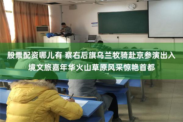 股票配资哪儿有 察右后旗乌兰牧骑赴京参演出入境文旅嘉年华火山草原风采惊艳首都